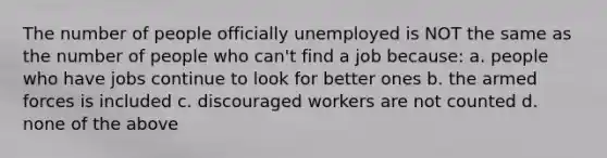 The number of people officially unemployed is NOT the same as the number of people who can't find a job because: a. people who have jobs continue to look for better ones b. the armed forces is included c. discouraged workers are not counted d. none of the above