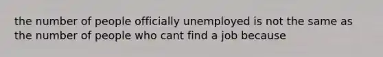 the number of people officially unemployed is not the same as the number of people who cant find a job because