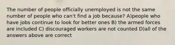 The number of people officially unemployed is not the same number of people who can't find a job because? A)people who have jobs continue to look for better ones B) the armed forces are included C) discouraged workers are not counted D)all of the answers above are correct