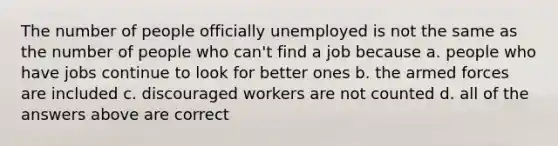 The number of people officially unemployed is not the same as the number of people who can't find a job because a. people who have jobs continue to look for better ones b. the armed forces are included c. discouraged workers are not counted d. all of the answers above are correct