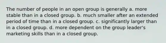 The number of people in an open group is generally a. more stable than in a closed group. b. much smaller after an extended period of time than in a closed group. c. significantly larger than in a closed group. d. more dependent on the group leader's marketing skills than in a closed group.