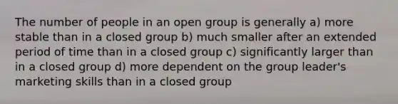 The number of people in an open group is generally a) more stable than in a closed group b) much smaller after an extended period of time than in a closed group c) significantly larger than in a closed group d) more dependent on the group leader's marketing skills than in a closed group