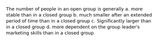 The number of people in an open group is generally a. more stable than in a closed group b. much smaller after an extended period of time than in a closed group c. Significantly larger than in a closed group d. more dependent on the group leader's marketing skills than in a closed group