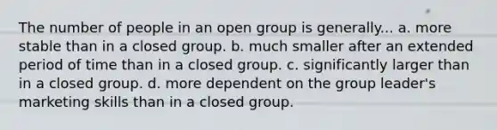 The number of people in an open group is generally... a. more stable than in a closed group. b. much smaller after an extended period of time than in a closed group. c. significantly larger than in a closed group. d. more dependent on the group leader's marketing skills than in a closed group.