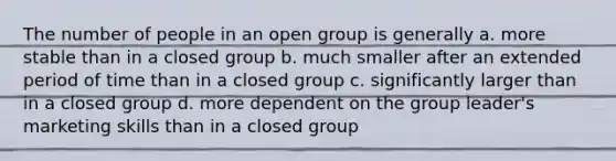 The number of people in an open group is generally a. more stable than in a closed group b. much smaller after an extended period of time than in a closed group c. significantly larger than in a closed group d. more dependent on the group leader's marketing skills than in a closed group