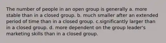 The number of people in an open group is generally a. more stable than in a closed group. b. much smaller after an extended period of time than in a closed group. c.significantly larger than in a closed group. d. more dependent on the group leader's marketing skills than in a closed group.