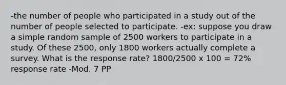 -the number of people who participated in a study out of the number of people selected to participate. -ex: suppose you draw a simple random sample of 2500 workers to participate in a study. Of these 2500, only 1800 workers actually complete a survey. What is the response rate? 1800/2500 x 100 = 72% response rate -Mod. 7 PP