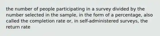 the number of people participating in a survey divided by the number selected in the sample, in the form of a percentage, also called the completion rate or, in self-administered surveys, the return rate