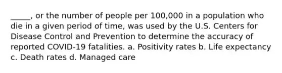 _____, or the number of people per 100,000 in a population who die in a given period of time, was used by the U.S. Centers for Disease Control and Prevention to determine the accuracy of reported COVID-19 fatalities. a. Positivity rates b. Life expectancy c. Death rates d. Managed care