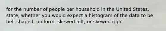 for the number of people per household in the United States, state, whether you would expect a histogram of the data to be bell-shaped, uniform, skewed left, or skewed right