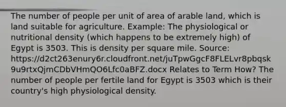 The number of people per unit of area of arable land, which is land suitable for agriculture. Example: The physiological or nutritional density (which happens to be extremely high) of Egypt is 3503. This is density per square mile. Source: https://d2ct263enury6r.cloudfront.net/juTpwGgcF8FLELvr8pbqsk9u9rtxQjmCDbVHmQO6Lfc0aBFZ.docx Relates to Term How? The number of people per fertile land for Egypt is 3503 which is their country's high physiological density.