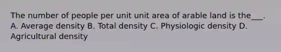 The number of people per unit unit area of arable land is the___. A. Average density B. Total density C. Physiologic density D. Agricultural density