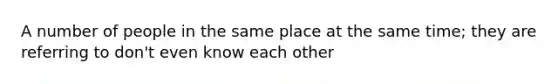 A number of people in the same place at the same time; they are referring to don't even know each other