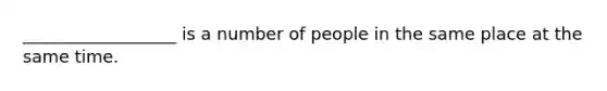 __________________ is a number of people in the same place at the same time.