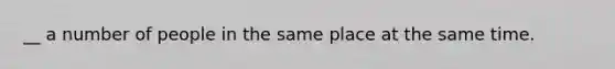 __ a number of people in the same place at the same time.