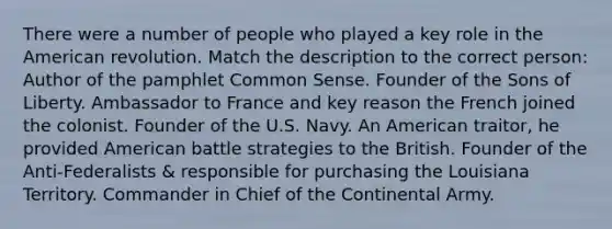 There were a number of people who played a key role in the American revolution. Match the description to the correct person: Author of the pamphlet Common Sense. Founder of the Sons of Liberty. Ambassador to France and key reason the French joined the colonist. Founder of the U.S. Navy. An American traitor, he provided American battle strategies to the British. Founder of the Anti-Federalists & responsible for purchasing the Louisiana Territory. Commander in Chief of the Continental Army.