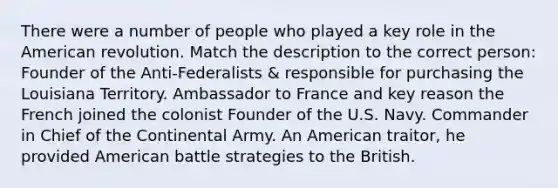 There were a number of people who played a key role in the American revolution. Match the description to the correct person: Founder of the Anti-Federalists & responsible for purchasing the Louisiana Territory. Ambassador to France and key reason the French joined the colonist Founder of the U.S. Navy. Commander in Chief of the Continental Army. An American traitor, he provided American battle strategies to the British.