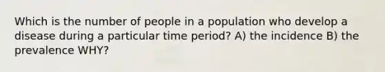 Which is the number of people in a population who develop a disease during a particular time period? A) the incidence B) the prevalence WHY?