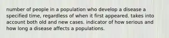 number of people in a population who develop a disease a specified time, regardless of when it first appeared. takes into account both old and new cases. indicator of how serious and how long a disease affects a populations.