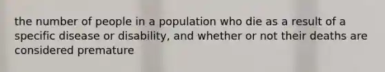 the number of people in a population who die as a result of a specific disease or disability, and whether or not their deaths are considered premature