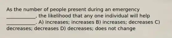 As the number of people present during an emergency ____________, the likelihood that any one individual will help ____________. A) increases; increases B) increases; decreases C) decreases; decreases D) decreases; does not change