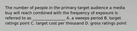 The number of people in the primary target audience a media buy will reach combined with the frequency of exposure is referred to as _________________ A. a sweeps period B. target ratings point C. target cost per thousand D. gross ratings point