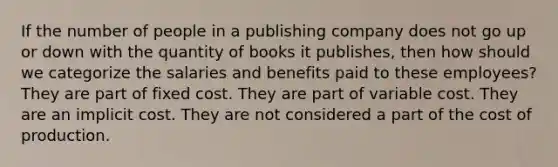 If the number of people in a publishing company does not go up or down with the quantity of books it publishes, then how should we categorize the salaries and benefits paid to these employees? They are part of fixed cost. They are part of variable cost. They are an implicit cost. They are not considered a part of the cost of production.