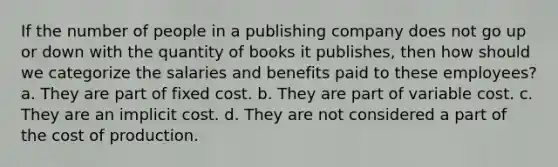 If the number of people in a publishing company does not go up or down with the quantity of books it publishes, then how should we categorize the salaries and benefits paid to these employees? a. They are part of fixed cost. b. They are part of variable cost. c. They are an implicit cost. d. They are not considered a part of the cost of production.