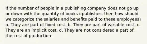 If the number of people in a publishing company does not go up or down with the quantity of books itpublishes, then how should we categorize the salaries and benefits paid to these employees? a. They are part of fixed cost. b. They are part of variable cost. c. They are an implicit cost. d. They are not considered a part of the cost of production