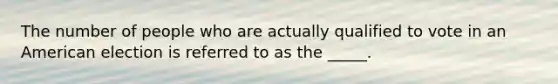 The number of people who are actually qualified to vote in an American election is referred to as the _____.