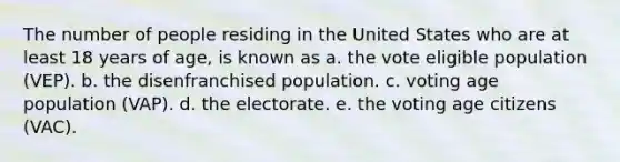 The number of people residing in the United States who are at least 18 years of age, is known as a. the vote eligible population (VEP). b. the disenfranchised population. c. voting age population (VAP). d. the electorate. e. the voting age citizens (VAC).