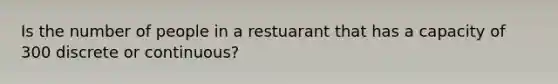 Is the number of people in a restuarant that has a capacity of 300 discrete or​ continuous?