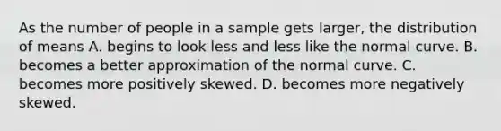 As the number of people in a sample gets larger, the distribution of means A. begins to look less and less like the normal curve. B. becomes a better approximation of the normal curve. C. becomes more positively skewed. D. becomes more negatively skewed.