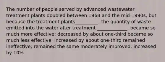 The number of people served by advanced wastewater treatment plants doubled between 1968 and the mid-1990s, but because the treatment plants__________, the quantity of waste emitted into the water after treatment _____________. became so much more effective; decreased by about one-third became so much less effective; increased by about one-third remained ineffective; remained the same moderately improved; increased by 10%