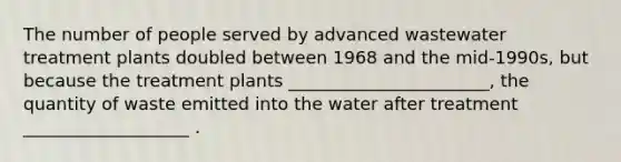 The number of people served by advanced wastewater treatment plants doubled between 1968 and the mid-1990s, but because the treatment plants _______________________, the quantity of waste emitted into the water after treatment ___________________ .