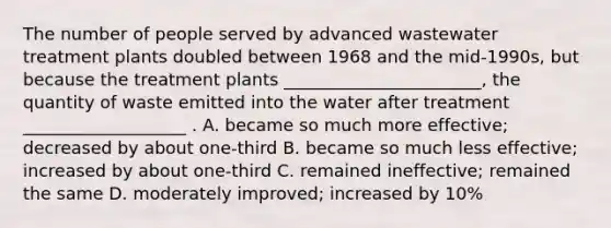 The number of people served by advanced wastewater treatment plants doubled between 1968 and the mid-1990s, but because the treatment plants _______________________, the quantity of waste emitted into the water after treatment ___________________ . A. became so much more effective; decreased by about one-third B. became so much less effective; increased by about one-third C. remained ineffective; remained the same D. moderately improved; increased by 10%