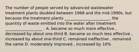 The number of people served by advanced wastewater treatment plants doubled between 1968 and the mid-1990s, but because the treatment plants _______________________, the quantity of waste emitted into the water after treatment ___________________ . A. became so much more effective , decreased by about one-third B. became so much less effective , increased by about one-third C. remained ineffective , remained the same D. moderately improved , increased by 10%