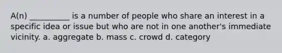 A(n) __________ is a number of people who share an interest in a specific idea or issue but who are not in one another's immediate vicinity.​ a. ​aggregate b. ​mass c. ​crowd d. ​category