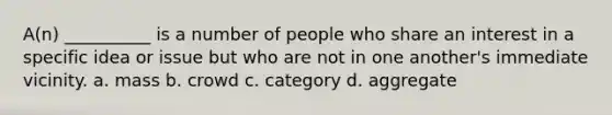 A(n) __________ is a number of people who share an interest in a specific idea or issue but who are not in one another's immediate vicinity. a. mass b. crowd c. category d. aggregate