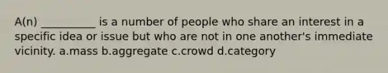 A(n) __________ is a number of people who share an interest in a specific idea or issue but who are not in one another's immediate vicinity.​ a.mass b.aggregate c.crowd d.category