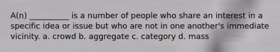 A(n) __________ is a number of people who share an interest in a specific idea or issue but who are not in one another's immediate vicinity.​ a. ​crowd b. ​aggregate c. ​category d. ​mass