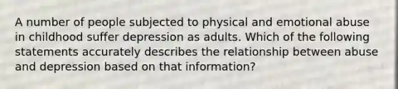 A number of people subjected to physical and emotional abuse in childhood suffer depression as adults. Which of the following statements accurately describes the relationship between abuse and depression based on that information?