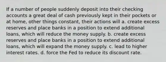 If a number of people suddenly deposit into their checking accounts a great deal of cash previously kept in their pockets or at home, other things constant, their actions will a. create excess reserves and place banks in a position to extend additional loans, which will reduce the money supply. b. create excess reserves and place banks in a position to extend additional loans, which will expand the money supply. c. lead to higher interest rates. d. force the Fed to reduce its discount rate.