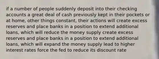 if a number of people suddenly deposit into their checking accounts a great deal of cash previously kept in their pockets or at home, other things constant, their actions will create excess reserves and place banks in a position to extend additional loans, which will reduce the money supply create excess reserves and place banks in a position to extend additional loans, which will expand the money supply lead to higher interest rates force the fed to reduce its discount rate