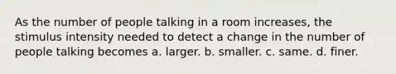 As the number of people talking in a room increases, the stimulus intensity needed to detect a change in the number of people talking becomes a. larger. b. smaller. c. same. d. finer.