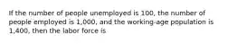 If the number of people unemployed is 100, the number of people employed is 1,000, and the working-age population is 1,400, then the labor force is