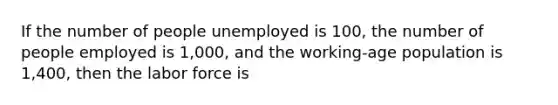 If the number of people unemployed is 100, the number of people employed is 1,000, and the working-age population is 1,400, then the labor force is