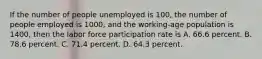 If the number of people unemployed is​ 100, the number of people employed is​ 1000, and the working-age population is​ 1400, then the labor force participation rate is A. 66.6 percent. B. 78.6 percent. C. 71.4 percent. D. 64.3 percent.