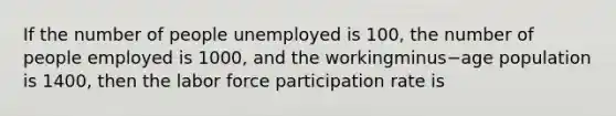 If the number of people unemployed is​ 100, the number of people employed is​ 1000, and the workingminus−age population is​ 1400, then the labor force participation rate is