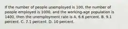 If the number of people unemployed is 100, the number of people employed is 1000, and the working-age population is 1400, then the unemployment rate is A. 6.6 percent. B. 9.1 percent. C. 7.1 percent. D. 10 percent.